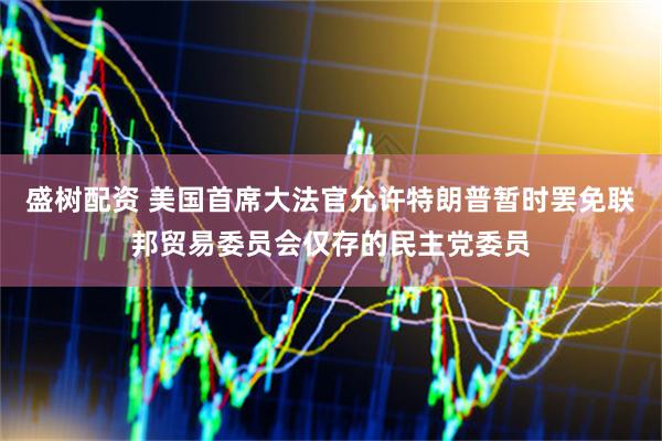 盛树配资 美国首席大法官允许特朗普暂时罢免联邦贸易委员会仅存的民主党委员