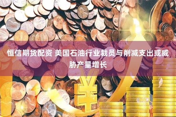 恒信期货配资 美国石油行业裁员与削减支出或威胁产量增长