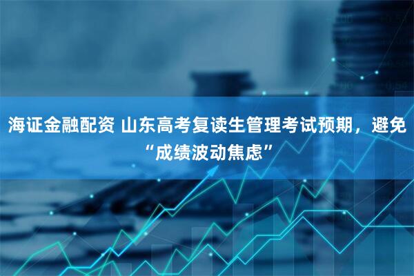 海证金融配资 山东高考复读生管理考试预期，避免“成绩波动焦虑”