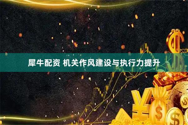 犀牛配资 机关作风建设与执行力提升