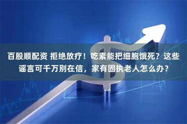 百股顺配资 拒绝放疗！吃素能把细胞饿死？这些谣言可千万别在信，家有固执老人怎么办？