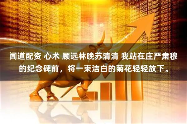 闻道配资 心术 顾远林晚苏清清 我站在庄严肃穆的纪念碑前，将一束洁白的菊花轻轻放下。