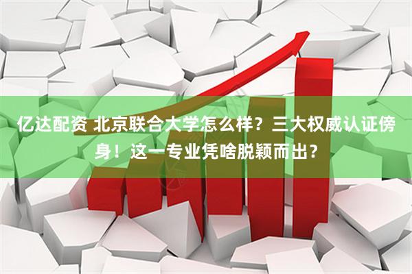 亿达配资 北京联合大学怎么样？三大权威认证傍身！这一专业凭啥脱颖而出？