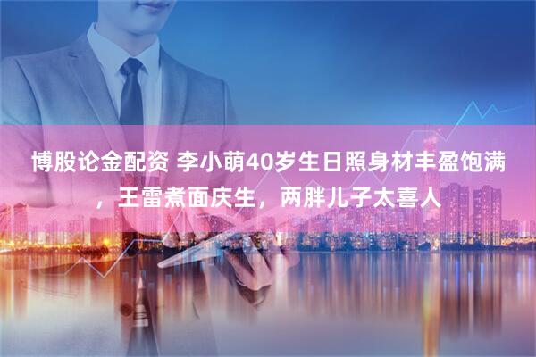 博股论金配资 李小萌40岁生日照身材丰盈饱满，王雷煮面庆生，两胖儿子太喜人