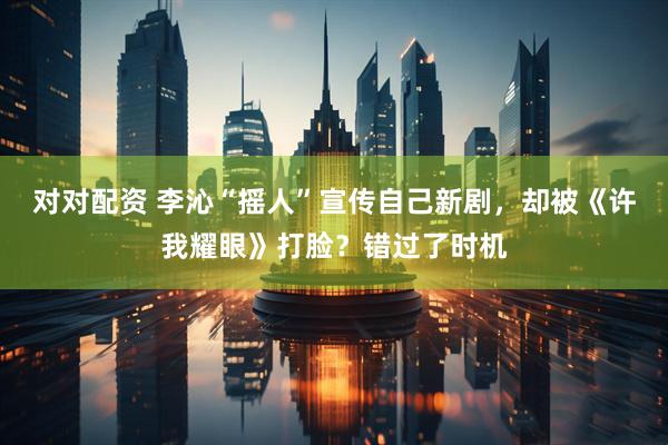 对对配资 李沁“摇人”宣传自己新剧，却被《许我耀眼》打脸？错过了时机