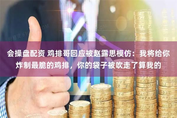 会操盘配资 鸡排哥回应被赵露思模仿：我将给你炸制最脆的鸡排，你的袋子被吹走了算我的