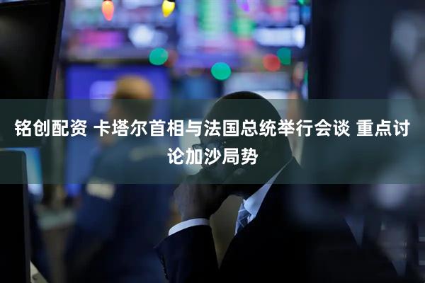 铭创配资 卡塔尔首相与法国总统举行会谈 重点讨论加沙局势