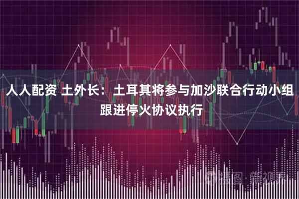 人人配资 土外长：土耳其将参与加沙联合行动小组 跟进停火协议执行