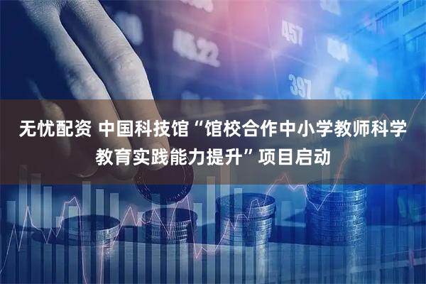 无忧配资 中国科技馆“馆校合作中小学教师科学教育实践能力提升”项目启动