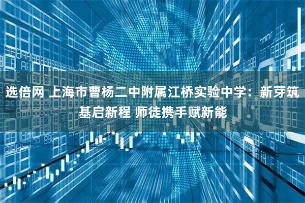 选倍网 上海市曹杨二中附属江桥实验中学：新芽筑基启新程 师徒携手赋新能