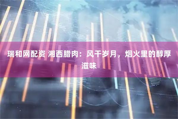 瑞和网配资 湘西腊肉：风干岁月，烟火里的醇厚滋味
