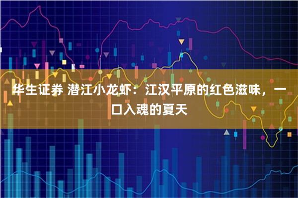 华生证券 潜江小龙虾：江汉平原的红色滋味，一口入魂的夏天