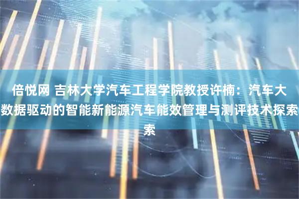 倍悦网 吉林大学汽车工程学院教授许楠：汽车大数据驱动的智能新能源汽车能效管理与测评技术探索