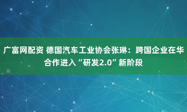 广富网配资 德国汽车工业协会张琳：跨国企业在华合作进入“研发2.0”新阶段