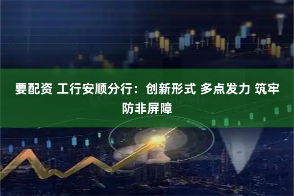 要配资 工行安顺分行：创新形式 多点发力 筑牢防非屏障