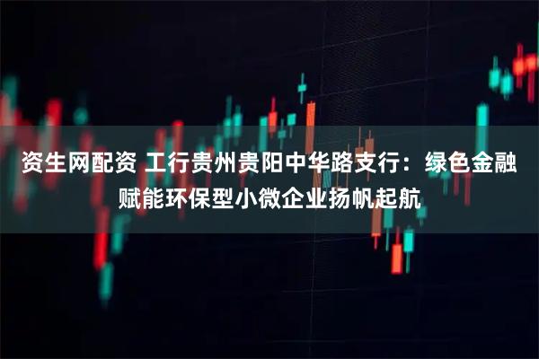 资生网配资 工行贵州贵阳中华路支行：绿色金融赋能环保型小微企业扬帆起航
