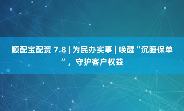 顺配宝配资 7.8 | 为民办实事 | 唤醒“沉睡保单”，守护客户权益