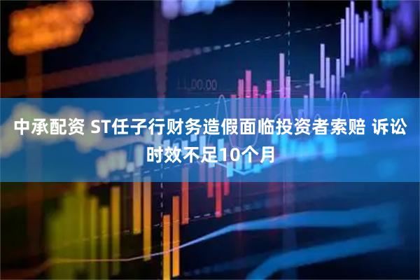 中承配资 ST任子行财务造假面临投资者索赔 诉讼时效不足10个月