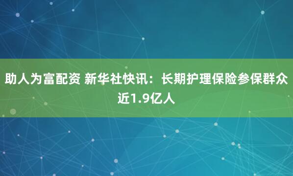 助人为富配资 新华社快讯：长期护理保险参保群众近1.9亿人
