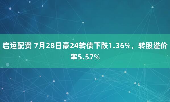 启运配资 7月28日豪24转债下跌1.36%，转股溢价率5.57%