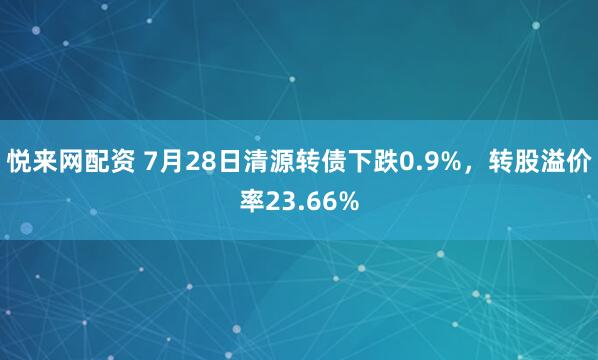 悦来网配资 7月28日清源转债下跌0.9%，转股溢价率23.66%