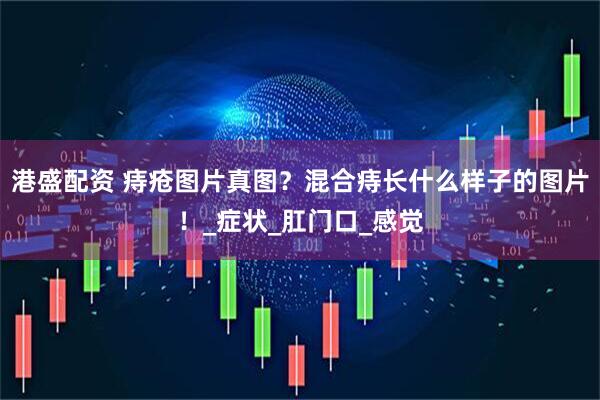 港盛配资 痔疮图片真图？混合痔长什么样子的图片！_症状_肛门口_感觉