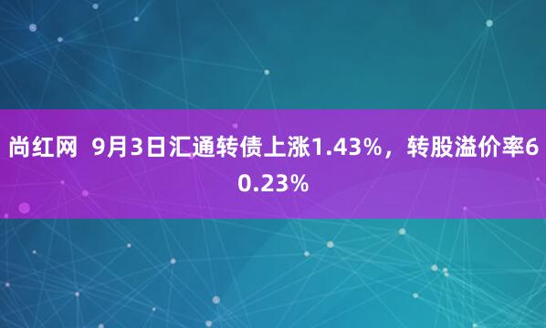 尚红网  9月3日汇通转债上涨1.43%，转股溢价率60.23%