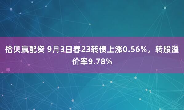 拾贝赢配资 9月3日春23转债上涨0.56%，转股溢价率9.78%