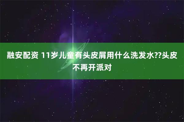 融安配资 11岁儿童有头皮屑用什么洗发水??头皮不再开派对