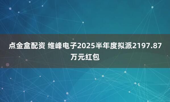 点金盒配资 维峰电子2025半年度拟派2197.87万元红包