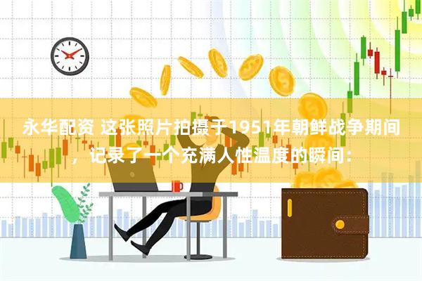 永华配资 这张照片拍摄于1951年朝鲜战争期间，记录了一个充满人性温度的瞬间：